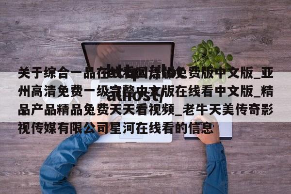 关于综合一品在线看国语版免费版中文版_亚州高清免费一级完整中文版在线看中文版_精品产品精品兔费天天看视频_老牛天美传奇影视传媒有限公司星河在线看的信息